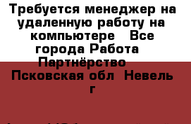 Требуется менеджер на удаленную работу на компьютере - Все города Работа » Партнёрство   . Псковская обл.,Невель г.